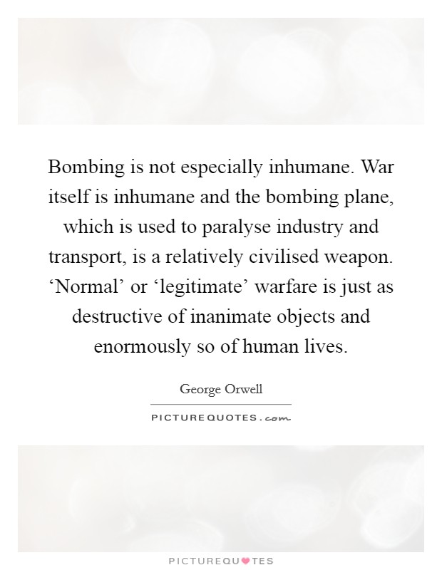 Bombing is not especially inhumane. War itself is inhumane and the bombing plane, which is used to paralyse industry and transport, is a relatively civilised weapon. ‘Normal' or ‘legitimate' warfare is just as destructive of inanimate objects and enormously so of human lives Picture Quote #1