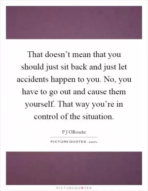 That doesn’t mean that you should just sit back and just let accidents happen to you. No, you have to go out and cause them yourself. That way you’re in control of the situation Picture Quote #1