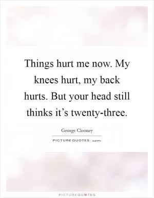 Things hurt me now. My knees hurt, my back hurts. But your head still thinks it’s twenty-three Picture Quote #1