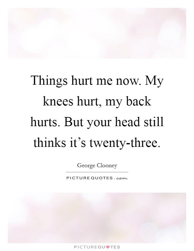Things hurt me now. My knees hurt, my back hurts. But your head still thinks it's twenty-three Picture Quote #1
