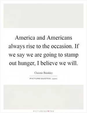 America and Americans always rise to the occasion. If we say we are going to stamp out hunger, I believe we will Picture Quote #1
