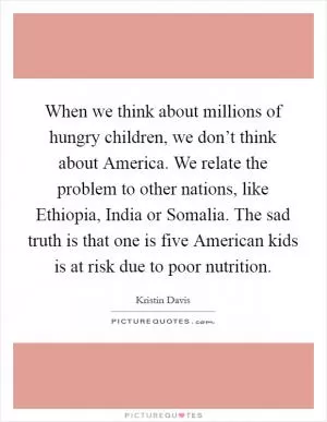 When we think about millions of hungry children, we don’t think about America. We relate the problem to other nations, like Ethiopia, India or Somalia. The sad truth is that one is five American kids is at risk due to poor nutrition Picture Quote #1
