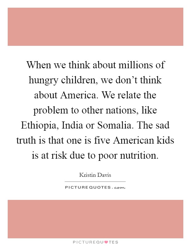 When we think about millions of hungry children, we don't think about America. We relate the problem to other nations, like Ethiopia, India or Somalia. The sad truth is that one is five American kids is at risk due to poor nutrition Picture Quote #1