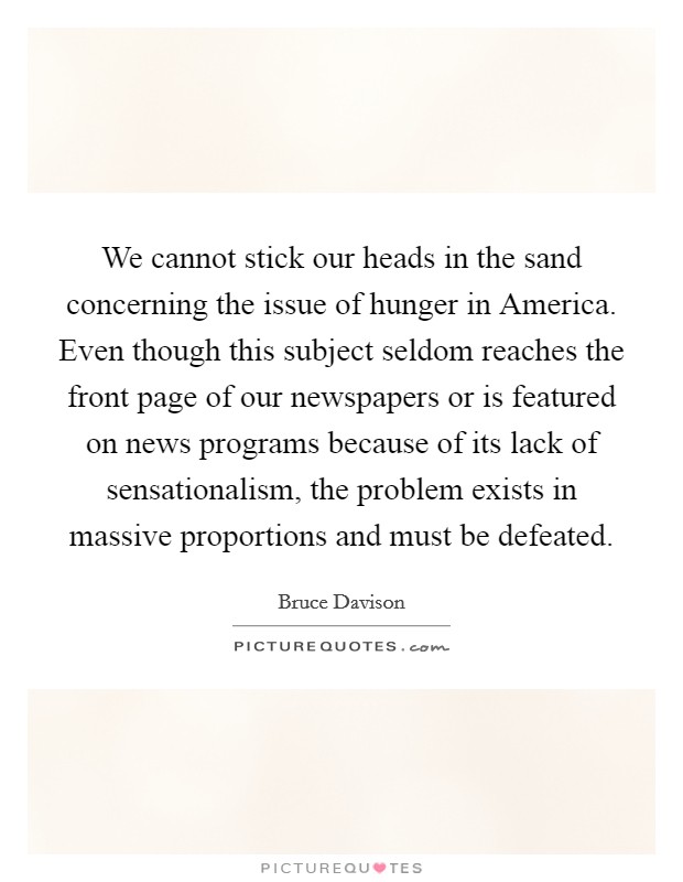 We cannot stick our heads in the sand concerning the issue of hunger in America. Even though this subject seldom reaches the front page of our newspapers or is featured on news programs because of its lack of sensationalism, the problem exists in massive proportions and must be defeated Picture Quote #1