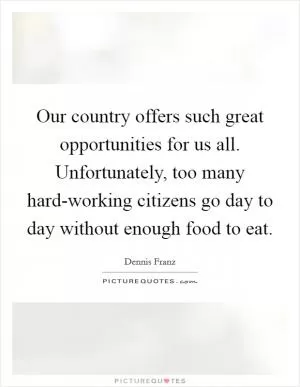 Our country offers such great opportunities for us all. Unfortunately, too many hard-working citizens go day to day without enough food to eat Picture Quote #1