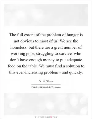 The full extent of the problem of hunger is not obvious to most of us. We see the homeless, but there are a great number of working poor, struggling to survive, who don’t have enough money to put adequate food on the table. We must find a solution to this ever-increasing problem - and quickly Picture Quote #1
