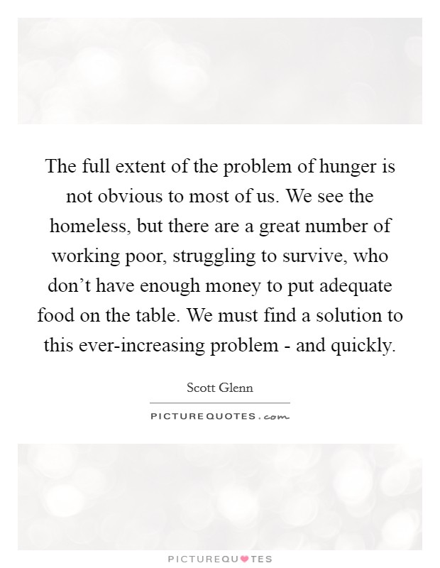 The full extent of the problem of hunger is not obvious to most of us. We see the homeless, but there are a great number of working poor, struggling to survive, who don't have enough money to put adequate food on the table. We must find a solution to this ever-increasing problem - and quickly Picture Quote #1