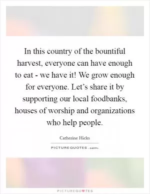 In this country of the bountiful harvest, everyone can have enough to eat - we have it! We grow enough for everyone. Let’s share it by supporting our local foodbanks, houses of worship and organizations who help people Picture Quote #1