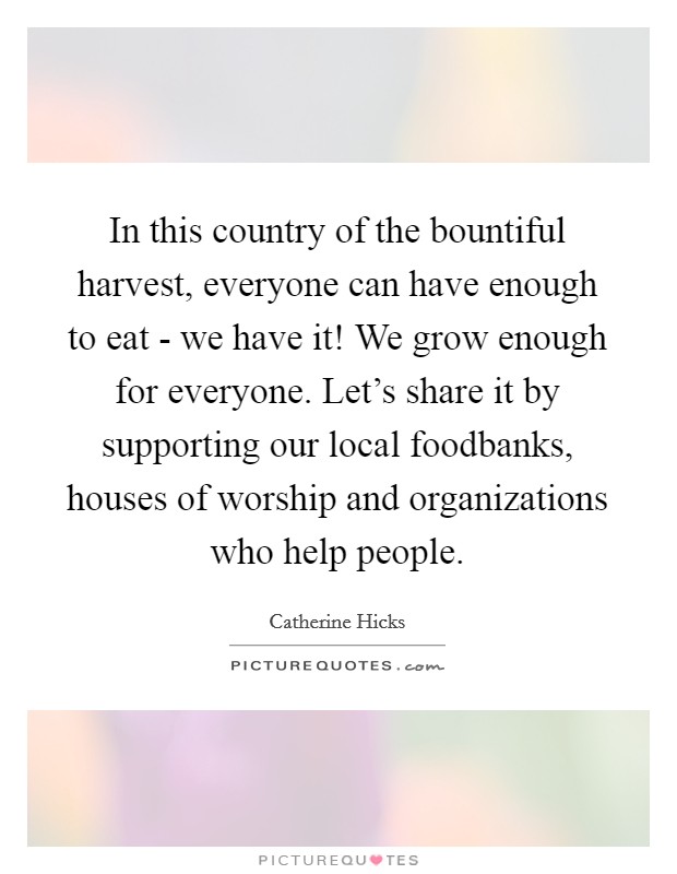 In this country of the bountiful harvest, everyone can have enough to eat - we have it! We grow enough for everyone. Let's share it by supporting our local foodbanks, houses of worship and organizations who help people Picture Quote #1