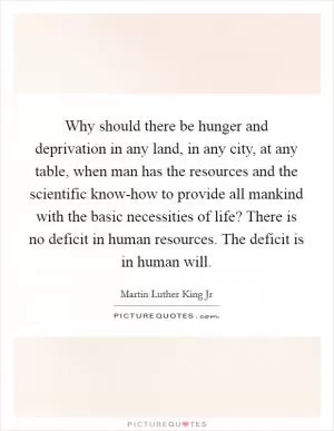 Why should there be hunger and deprivation in any land, in any city, at any table, when man has the resources and the scientific know-how to provide all mankind with the basic necessities of life? There is no deficit in human resources. The deficit is in human will Picture Quote #1