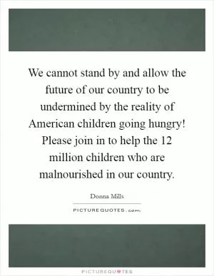 We cannot stand by and allow the future of our country to be undermined by the reality of American children going hungry! Please join in to help the 12 million children who are malnourished in our country Picture Quote #1