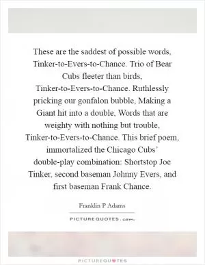 These are the saddest of possible words, Tinker-to-Evers-to-Chance. Trio of Bear Cubs fleeter than birds, Tinker-to-Evers-to-Chance. Ruthlessly pricking our gonfalon bubble, Making a Giant hit into a double, Words that are weighty with nothing but trouble, Tinker-to-Evers-to-Chance. This brief poem, immortalized the Chicago Cubs’ double-play combination: Shortstop Joe Tinker, second baseman Johnny Evers, and first baseman Frank Chance Picture Quote #1