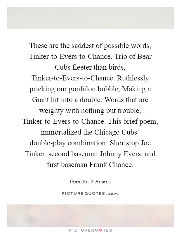 These are the saddest of possible words, Tinker-to-Evers-to-Chance. Trio of Bear Cubs fleeter than birds, Tinker-to-Evers-to-Chance. Ruthlessly pricking our gonfalon bubble, Making a Giant hit into a double, Words that are weighty with nothing but trouble, Tinker-to-Evers-to-Chance. This brief poem, immortalized the Chicago Cubs' double-play combination: Shortstop Joe Tinker, second baseman Johnny Evers, and first baseman Frank Chance Picture Quote #1
