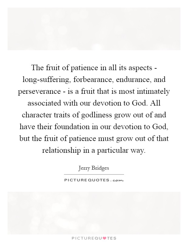 The fruit of patience in all its aspects - long-suffering, forbearance, endurance, and perseverance - is a fruit that is most intimately associated with our devotion to God. All character traits of godliness grow out of and have their foundation in our devotion to God, but the fruit of patience must grow out of that relationship in a particular way Picture Quote #1