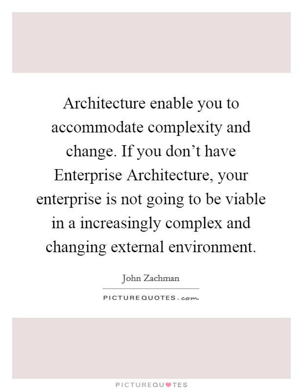 Architecture enable you to accommodate complexity and change. If you don't have Enterprise Architecture, your enterprise is not going to be viable in a increasingly complex and changing external environment Picture Quote #1