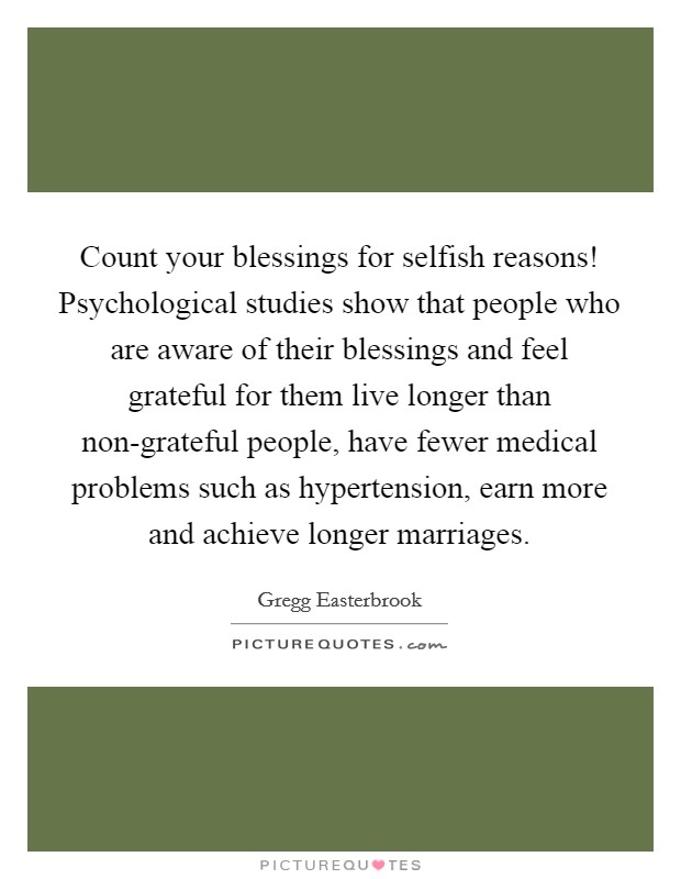 Count your blessings for selfish reasons! Psychological studies show that people who are aware of their blessings and feel grateful for them live longer than non-grateful people, have fewer medical problems such as hypertension, earn more and achieve longer marriages Picture Quote #1