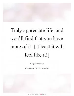 Truly appreciate life, and you’ll find that you have more of it. [at least it will feel like it!] Picture Quote #1