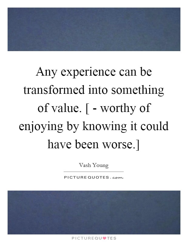 Any experience can be transformed into something of value. [ - worthy of enjoying by knowing it could have been worse.] Picture Quote #1