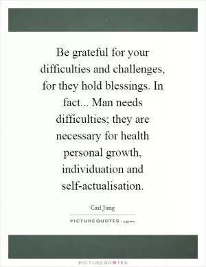 Be grateful for your difficulties and challenges, for they hold blessings. In fact... Man needs difficulties; they are necessary for health personal growth, individuation and self-actualisation Picture Quote #1