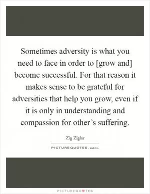 Sometimes adversity is what you need to face in order to [grow and] become successful. For that reason it makes sense to be grateful for adversities that help you grow, even if it is only in understanding and compassion for other’s suffering Picture Quote #1