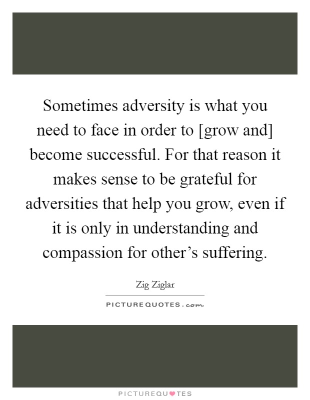 Sometimes adversity is what you need to face in order to [grow and] become successful. For that reason it makes sense to be grateful for adversities that help you grow, even if it is only in understanding and compassion for other's suffering Picture Quote #1