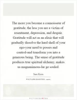 The more you become a connoisseur of gratitude, the less you are a victim of resentment, depression, and despair. Gratitude will act as an elixir that will gradually dissolve the hard shell of your ego-your need to posses and control-and transform you into a generous being. The sense of gratitude produces true spiritual alchemy, makes us magnanimous-lar ge souled Picture Quote #1