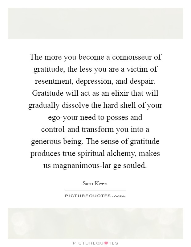 The more you become a connoisseur of gratitude, the less you are a victim of resentment, depression, and despair. Gratitude will act as an elixir that will gradually dissolve the hard shell of your ego-your need to posses and control-and transform you into a generous being. The sense of gratitude produces true spiritual alchemy, makes us magnanimous-lar ge souled Picture Quote #1