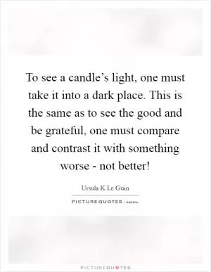 To see a candle’s light, one must take it into a dark place. This is the same as to see the good and be grateful, one must compare and contrast it with something worse - not better! Picture Quote #1
