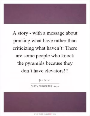 A story - with a message about praising what have rather than criticizing what haven’t: There are some people who knock the pyramids because they don’t have elevators!!! Picture Quote #1