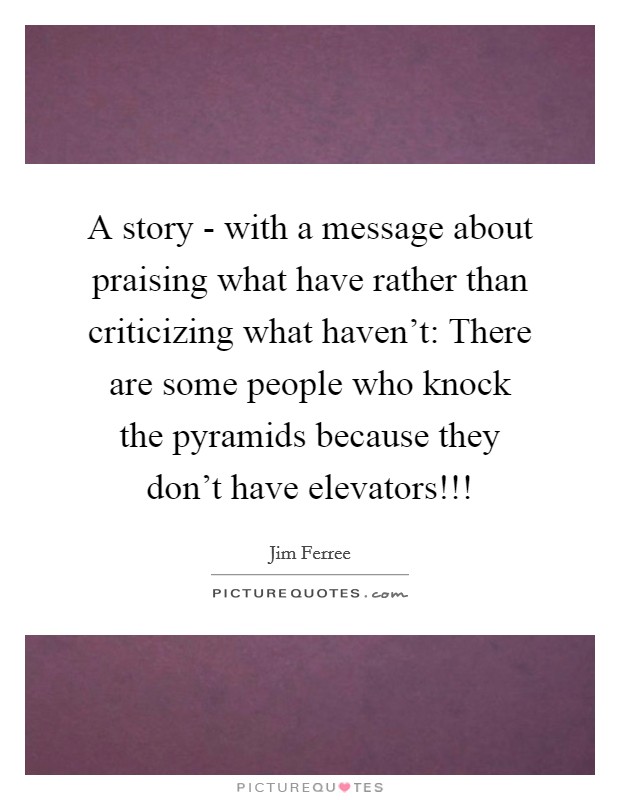 A story - with a message about praising what have rather than criticizing what haven't: There are some people who knock the pyramids because they don't have elevators!!! Picture Quote #1