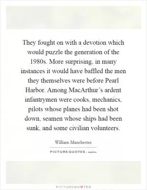 They fought on with a devotion which would puzzle the generation of the 1980s. More surprising, in many instances it would have baffled the men they themselves were before Pearl Harbor. Among MacArthur’s ardent infantrymen were cooks, mechanics, pilots whose planes had been shot down, seamen whose ships had been sunk, and some civilian volunteers Picture Quote #1