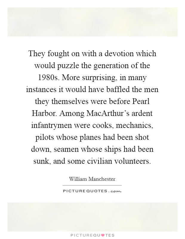 They fought on with a devotion which would puzzle the generation of the 1980s. More surprising, in many instances it would have baffled the men they themselves were before Pearl Harbor. Among MacArthur's ardent infantrymen were cooks, mechanics, pilots whose planes had been shot down, seamen whose ships had been sunk, and some civilian volunteers Picture Quote #1