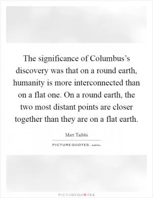 The significance of Columbus’s discovery was that on a round earth, humanity is more interconnected than on a flat one. On a round earth, the two most distant points are closer together than they are on a flat earth Picture Quote #1