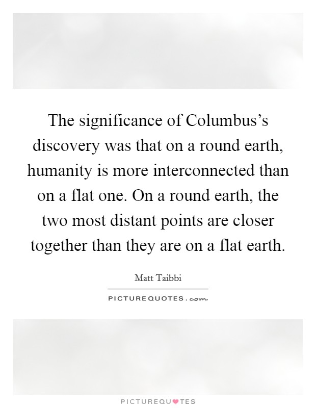 The significance of Columbus's discovery was that on a round earth, humanity is more interconnected than on a flat one. On a round earth, the two most distant points are closer together than they are on a flat earth Picture Quote #1
