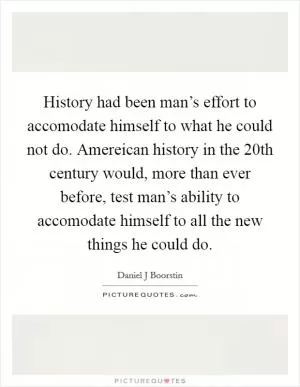 History had been man’s effort to accomodate himself to what he could not do. Amereican history in the 20th century would, more than ever before, test man’s ability to accomodate himself to all the new things he could do Picture Quote #1