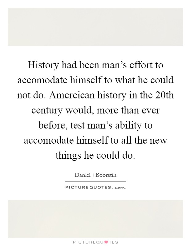 History had been man's effort to accomodate himself to what he could not do. Amereican history in the 20th century would, more than ever before, test man's ability to accomodate himself to all the new things he could do Picture Quote #1