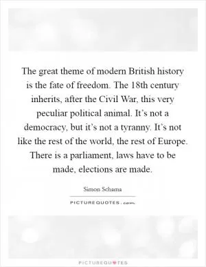 The great theme of modern British history is the fate of freedom. The 18th century inherits, after the Civil War, this very peculiar political animal. It’s not a democracy, but it’s not a tyranny. It’s not like the rest of the world, the rest of Europe. There is a parliament, laws have to be made, elections are made Picture Quote #1