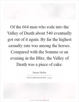Of the 664 men who rode into the Valley of Death about 540 eventually got out of it again. By far the highest casualty rate was among the horses. Compared with the Somme or an evening in the Blitz, the Valley of Death was a piece of cake Picture Quote #1