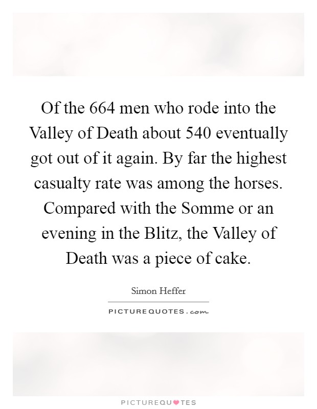 Of the 664 men who rode into the Valley of Death about 540 eventually got out of it again. By far the highest casualty rate was among the horses. Compared with the Somme or an evening in the Blitz, the Valley of Death was a piece of cake Picture Quote #1