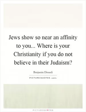 Jews show so near an affinity to you... Where is your Christianity if you do not believe in their Judaism? Picture Quote #1