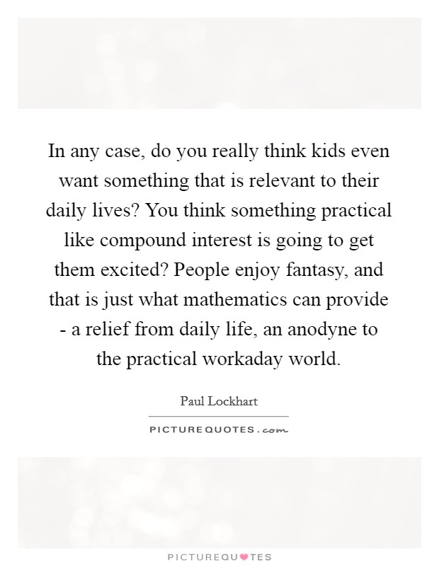 In any case, do you really think kids even want something that is relevant to their daily lives? You think something practical like compound interest is going to get them excited? People enjoy fantasy, and that is just what mathematics can provide - a relief from daily life, an anodyne to the practical workaday world Picture Quote #1