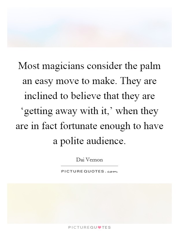 Most magicians consider the palm an easy move to make. They are inclined to believe that they are ‘getting away with it,' when they are in fact fortunate enough to have a polite audience Picture Quote #1
