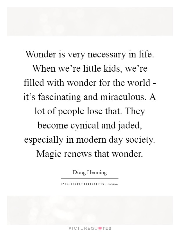 Wonder is very necessary in life. When we're little kids, we're filled with wonder for the world - it's fascinating and miraculous. A lot of people lose that. They become cynical and jaded, especially in modern day society. Magic renews that wonder Picture Quote #1