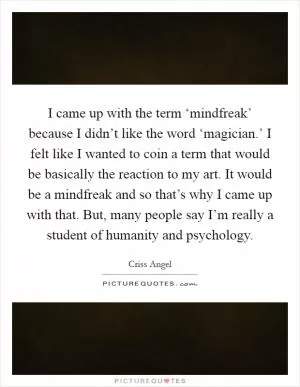 I came up with the term ‘mindfreak’ because I didn’t like the word ‘magician.’ I felt like I wanted to coin a term that would be basically the reaction to my art. It would be a mindfreak and so that’s why I came up with that. But, many people say I’m really a student of humanity and psychology Picture Quote #1