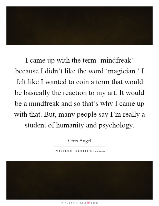 I came up with the term ‘mindfreak' because I didn't like the word ‘magician.' I felt like I wanted to coin a term that would be basically the reaction to my art. It would be a mindfreak and so that's why I came up with that. But, many people say I'm really a student of humanity and psychology Picture Quote #1