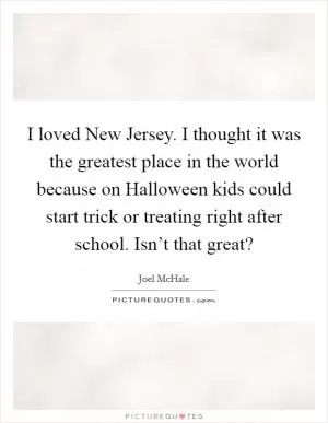 I loved New Jersey. I thought it was the greatest place in the world because on Halloween kids could start trick or treating right after school. Isn’t that great? Picture Quote #1