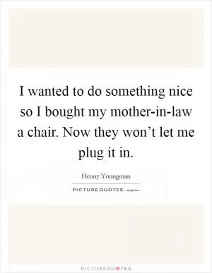 I wanted to do something nice so I bought my mother-in-law a chair. Now they won’t let me plug it in Picture Quote #1