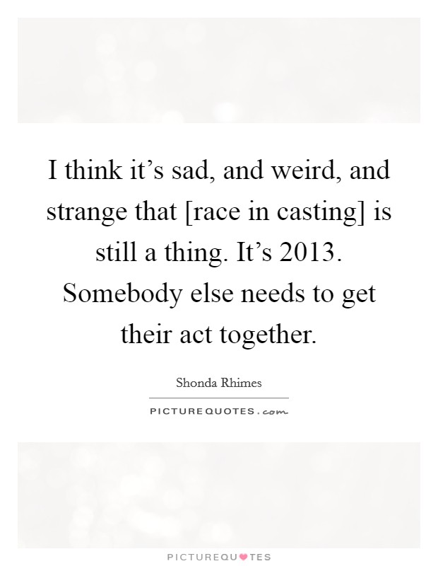 I think it's sad, and weird, and strange that [race in casting] is still a thing. It's 2013. Somebody else needs to get their act together Picture Quote #1