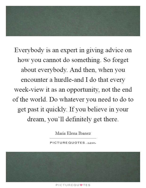 Everybody is an expert in giving advice on how you cannot do something. So forget about everybody. And then, when you encounter a hurdle-and I do that every week-view it as an opportunity, not the end of the world. Do whatever you need to do to get past it quickly. If you believe in your dream, you'll definitely get there Picture Quote #1