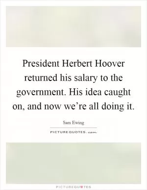 President Herbert Hoover returned his salary to the government. His idea caught on, and now we’re all doing it Picture Quote #1